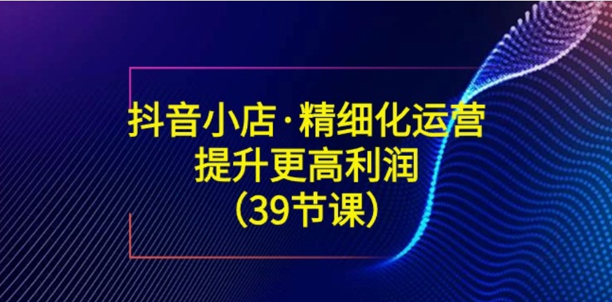 抖音小店·精细化运营：提升·更高利润-黑马创业网
