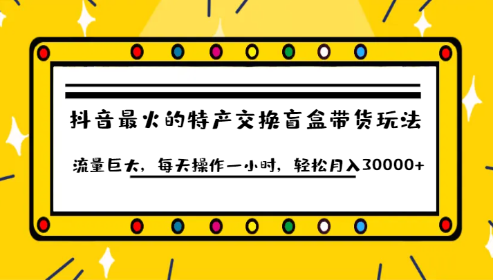 抖音目前最火的特产交换盲盒带货玩法流量巨大，每天操作一小时，轻松月入30000+-黑马创业网