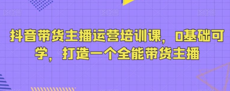 抖音带货主播运营培训课，0基础可学，打造一个全能带货主播-黑马创业网