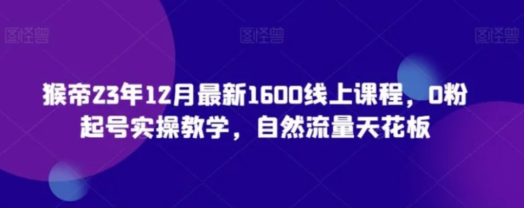 猴帝23年12月最新1600线上课程，0粉起号实操教学，自然流量天花板-黑马创业网