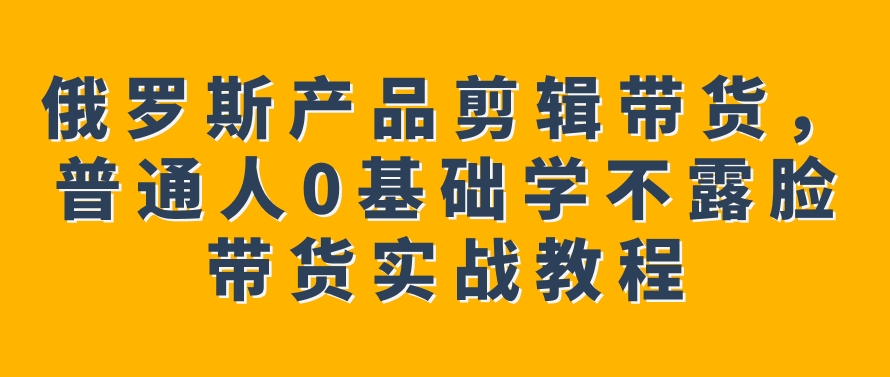 俄罗斯产品剪辑带货，普通人0基础学不露脸带货实战教程-黑马创业网