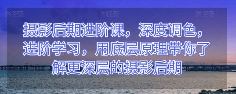 摄影后期进阶课，深度调色，进阶学习，用底层原理带你了解更深层的摄影后期-黑马创业网