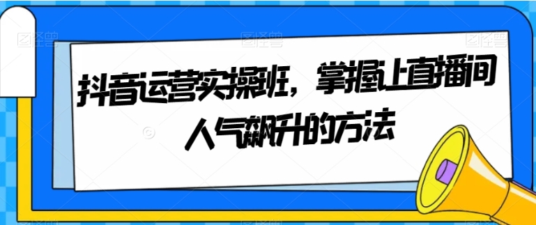 抖音运营实操班，掌握让直播间人气飙升的方法-黑马创业网