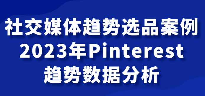 社交媒体趋势选品案例，2023年Pinterest趋势数据分析课-黑马创业网