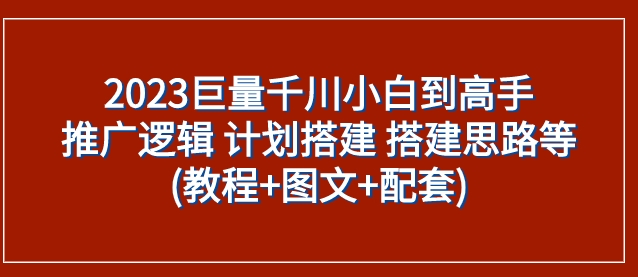 2023巨量千川小白到高手：推广逻辑 计划搭建 搭建思路等(教程+图文+配套)-黑马创业网