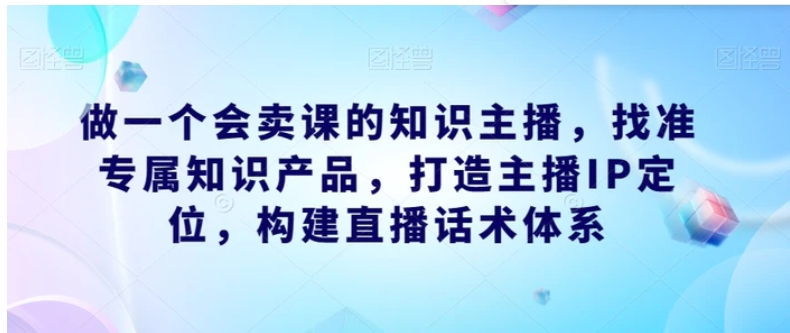 做一个会卖课的知识主播，找准专属知识产品，打造主播IP定位，构建直播话术体系-黑马创业网