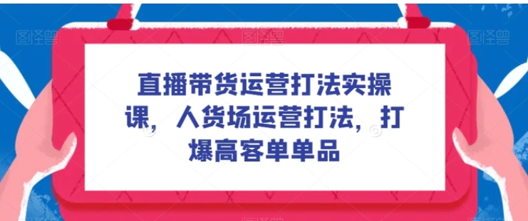 直播带货运营打法实操课，人货场运营打法，打爆高客单单品-黑马创业网