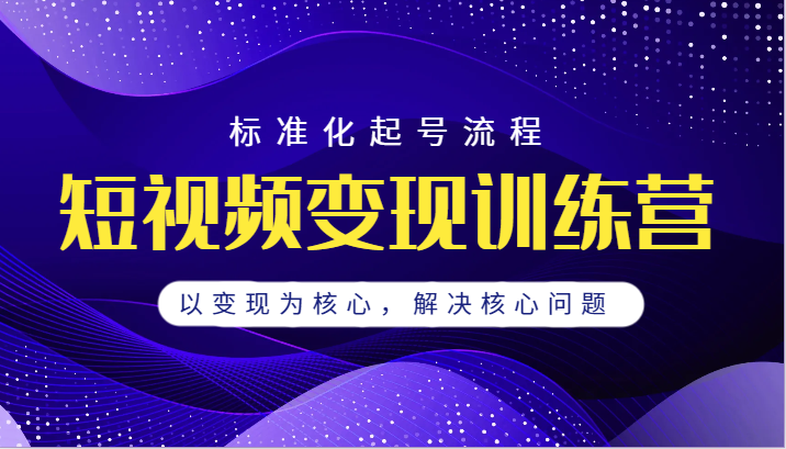 短视频变现训练营，标准化起号流程，以变现为核心，解决核心问题-黑马创业网
