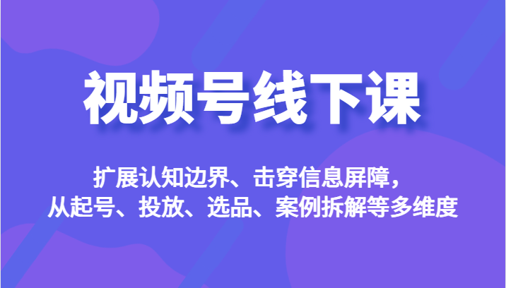 视频号线下课，扩展认知边界、击穿信息屏障，从起号、投放、选品、案例拆解-黑马创业网