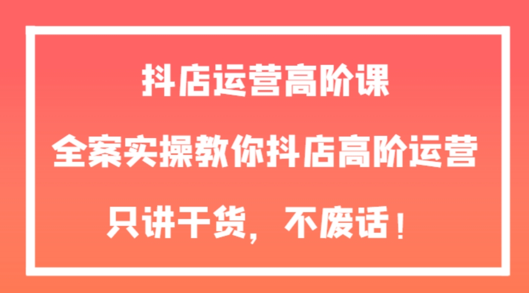 抖店运营高阶课，全案实操教你抖店高阶运营，只讲干货，不废话！-黑马创业网