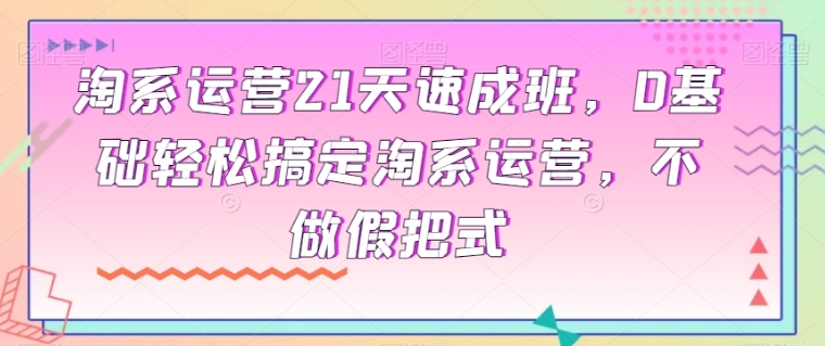 淘系运营21天速成班，0基础轻松搞定淘系运营，不做假把式-黑马创业网