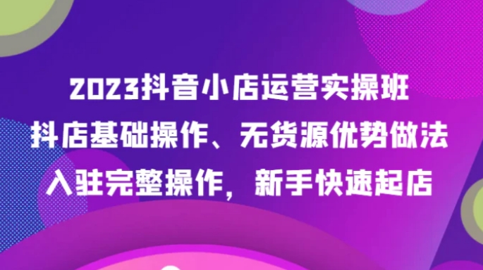 2023抖音小店运营实操班，抖店基础操作、无货源优势做法，入驻完整操作，新手快速起店-黑马创业网