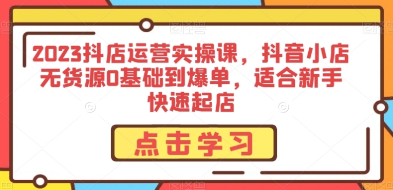 2023抖店运营实操课，抖音小店无货源0基础到爆单，适合新手快速起店-黑马创业网