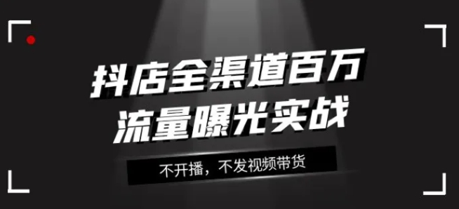 抖店全渠道百万流量曝光实战，不开播，不发视频带货-黑马创业网
