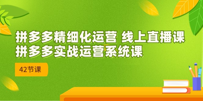2023年8月新课-拼多多精细化运营 线上直播课：拼多多实战运营系统课-42节-黑马创业网