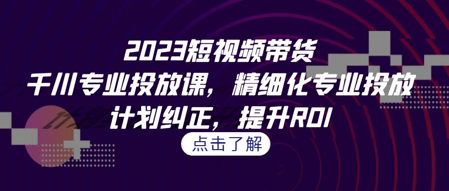 2023短视频带货-千川专业投放课，精细化专业投放，计划纠正，提升ROI-黑马创业网