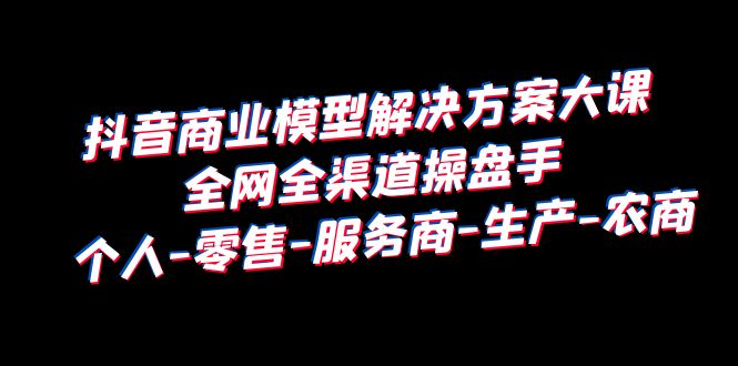 抖音商业 模型解决方案大课 全网全渠道操盘手 个人-零售-服务商-生产-农商-黑马创业网