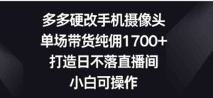 （9162期）多多硬改手机摄像头，单场带货纯佣1700+，打造日不落直播间，小白可操作-黑马创业网