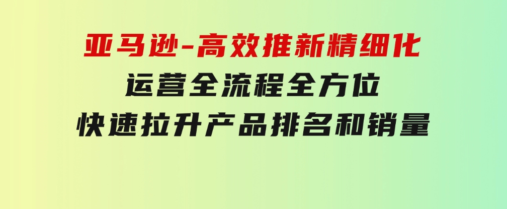 亚马逊-高效推新精细化运营全流程，全方位、快速拉升产品排名和销量-黑马创业网