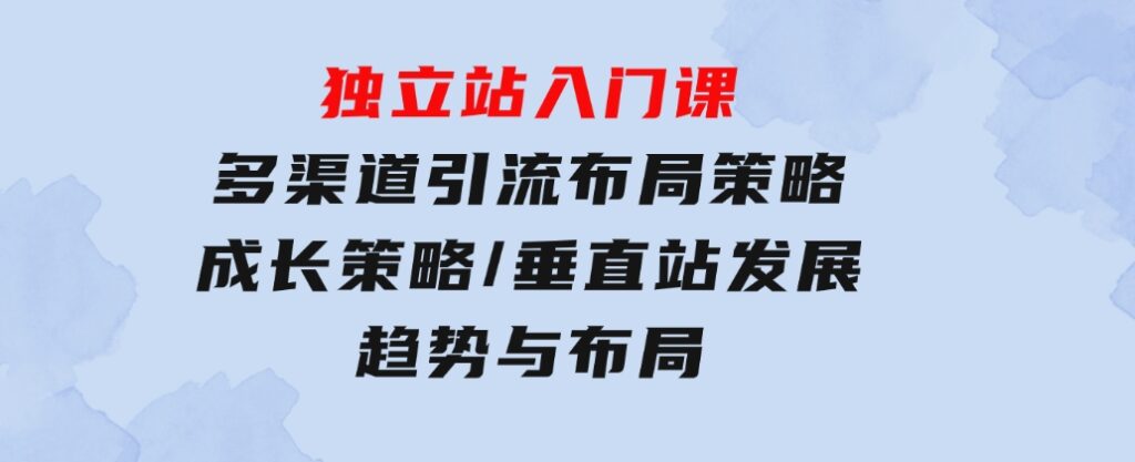 独立站入门课：多渠道引流布局策略/成长策略/垂直站发展趋势与布局-黑马创业网