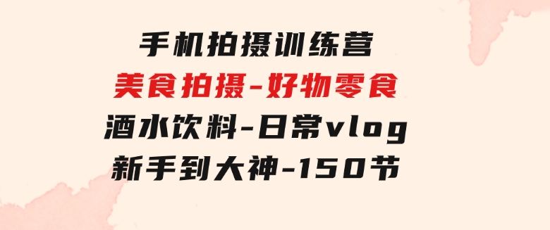 手机拍摄训练营：美食拍摄-好物零食-酒水饮料-日常vlog/新手到大神-150节-黑马创业网