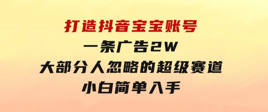 打造抖音宝宝账号，一条广告2W，大部分人忽略的超级赛道，小白简单入手-黑马创业网