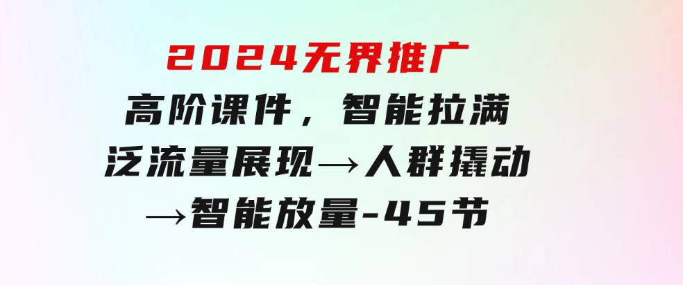2024无界推广高阶课件，智能拉满，泛流量展现→人群撬动→智能放量-45节-黑马创业网