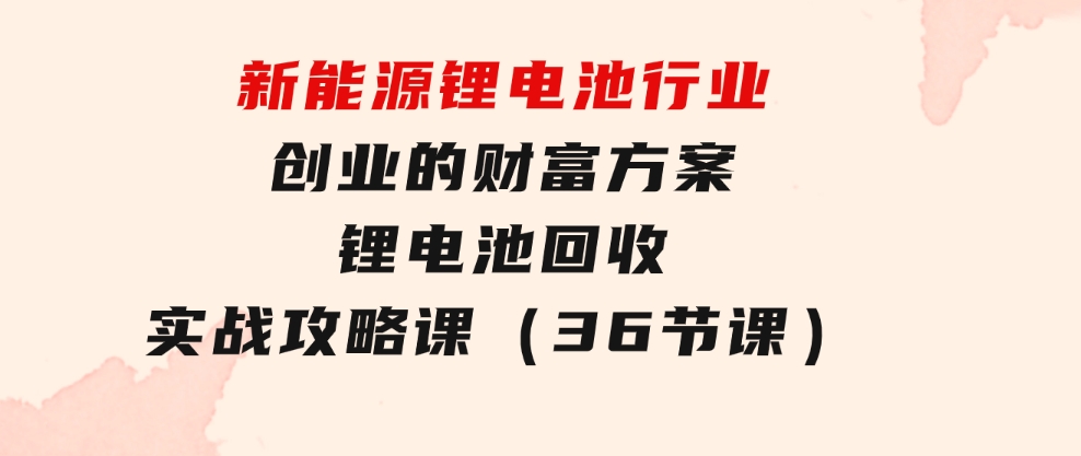 新能源锂电池行业创业的财富方案，锂电池回收实战攻略课（36节课）-黑马创业网