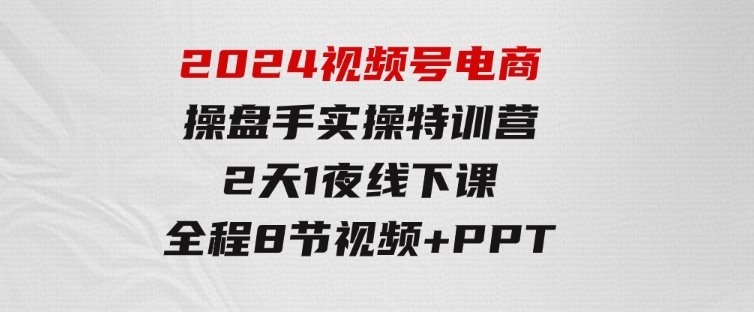 2024视频号电商操盘手实操特训营：2天1夜线下课，全程8节视频+PPT-黑马创业网