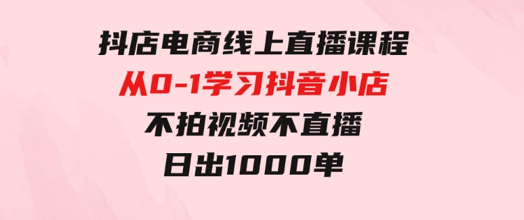 抖店电商线上直播课程：从0-1学习抖音小店，不拍视频不直播日出1000单-黑马创业网