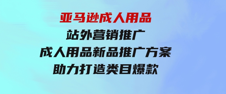 亚马逊成人用品站外营销推广，成人用品新品推广方案，助力打造类目爆款-黑马创业网