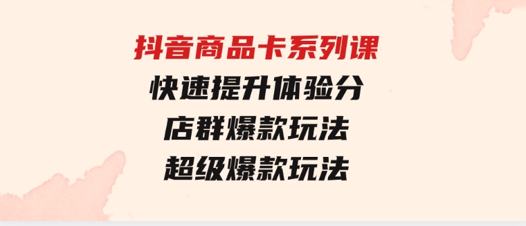 抖音商品卡系列课：快速提升体验分/店群爆款玩法/超级爆款玩法-黑马创业网