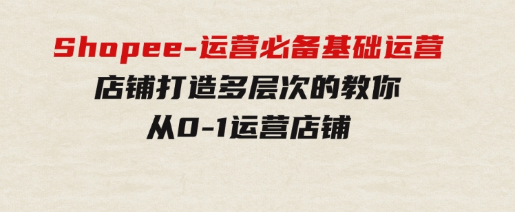Shopee-运营必备基础运营店铺打造，多层次的教你从0-1运营店铺-黑马创业网