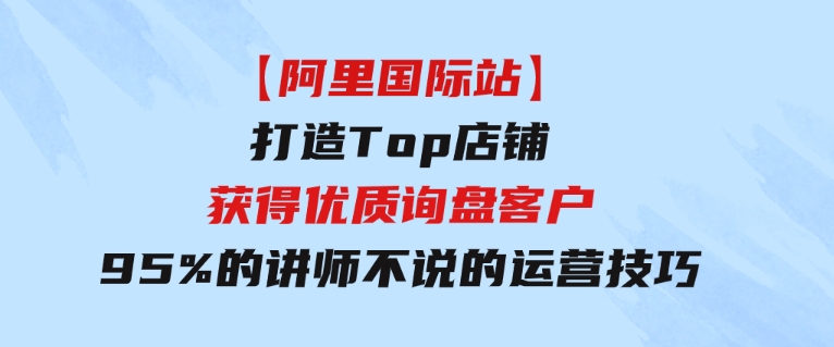 【阿里国际站】打造Top店铺-获得优质询盘客户，95%的讲师不说的运营技巧-黑马创业网