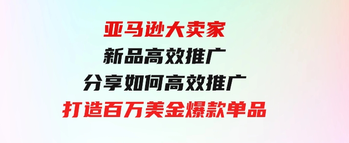 亚马逊大卖家-新品高效推广，分享如何高效推广，打造百万美金爆款单品-黑马创业网