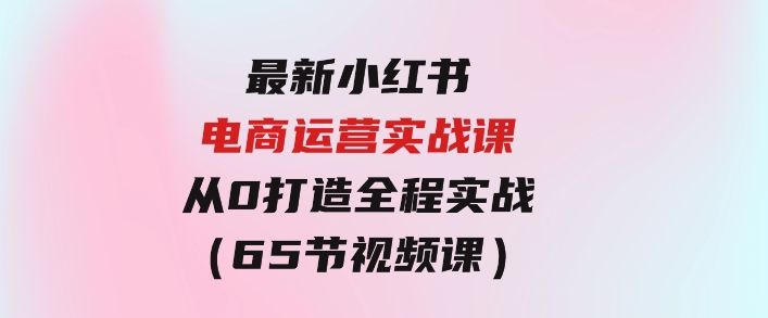 最新小红书·电商运营实战课，从0打造全程实战（65节视频课）-黑马创业网