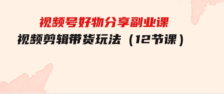 视频号好物分享副业课，视频剪辑带货玩法（12节课）-黑马创业网