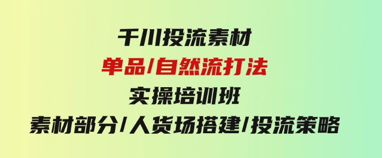 千川投流素材/单品/自然流打法实操培训班，素材部分/人货场搭建/投流策略-黑马创业网