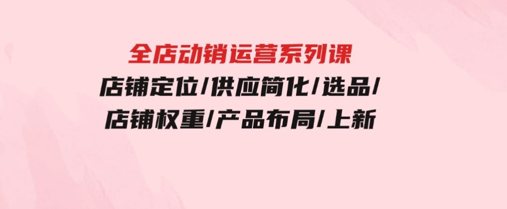 全店·动销运营系列课：店铺定位/供应简化/选品/店铺权重/产品布局/上新-黑马创业网