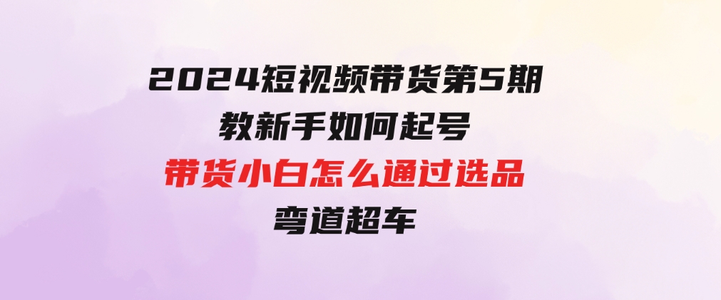 2024短视频带货第5期，教新手如何起号，带货小白怎么通过选品弯道超车-黑马创业网
