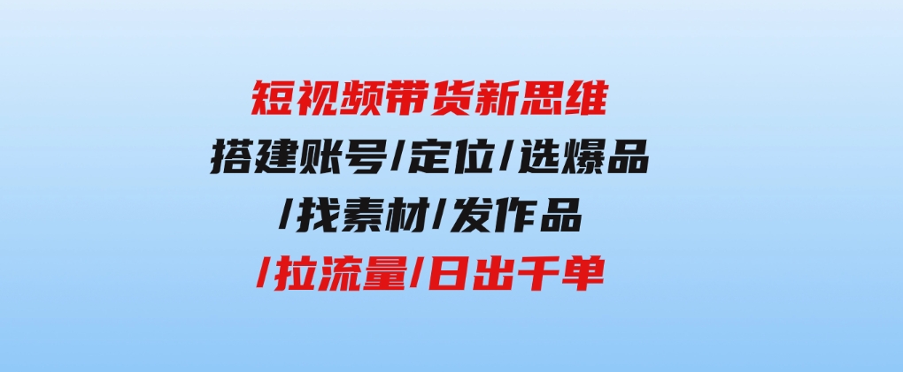 短视频带货新思维：搭建账号/定位/选爆品/找素材/发作品/拉流量/日出千单-黑马创业网