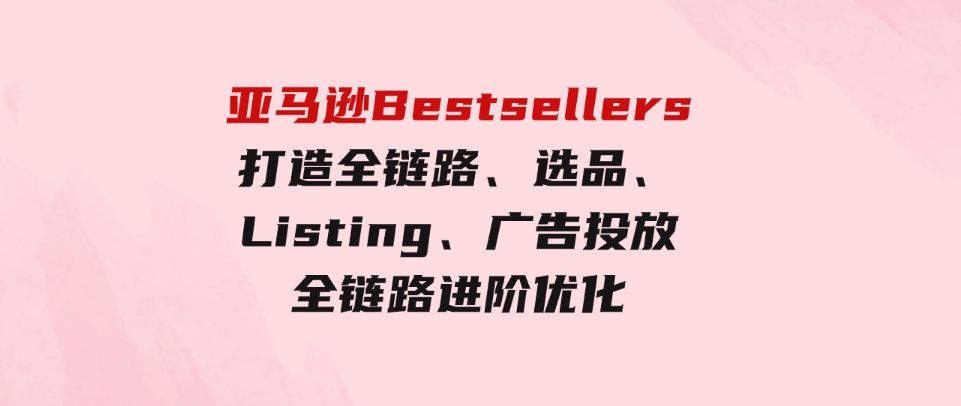 （9801期）亚马逊Bestsellers打造全链路，选品、Listing、广告投放全链路进阶优化-黑马创业网
