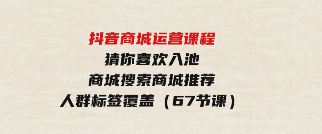 （9771期）抖音商城运营课程，猜你喜欢入池商城搜索商城推荐人群标签覆盖（67节课）-黑马创业网