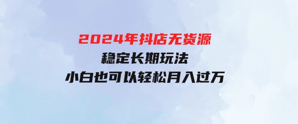 （9752期）2024年抖店无货源稳定长期玩法，小白也可以轻松月入过万-黑马创业网