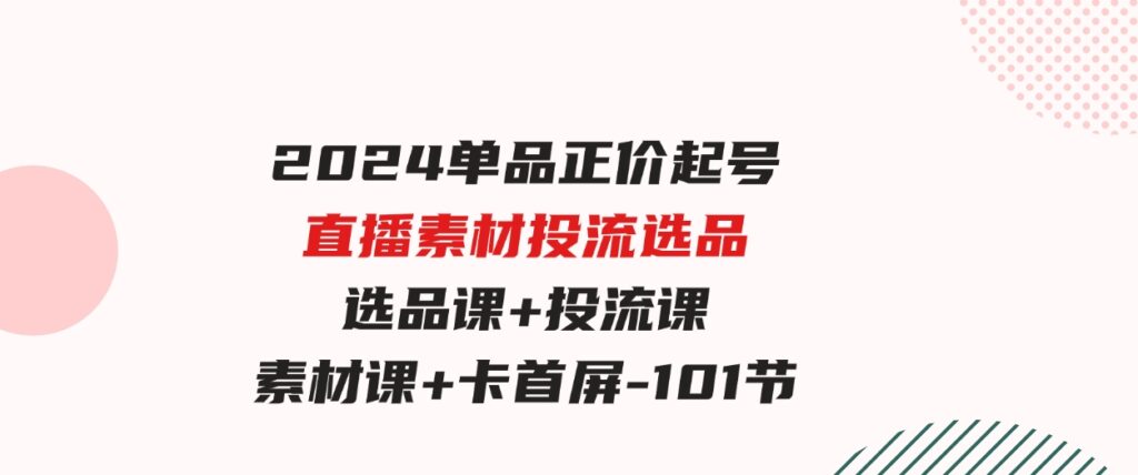 （9718期）2024单品正价起号，直播素材投流选品，选品课+投流课+素材课+卡首屏-101节-黑马创业网