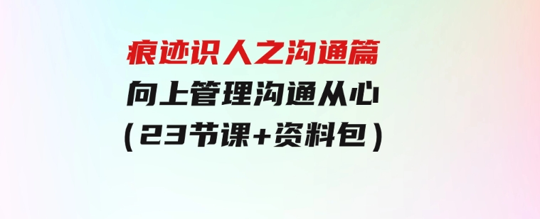 痕迹识人之沟通篇，向上管理，沟通从心（23节课+资料包）-黑马创业网