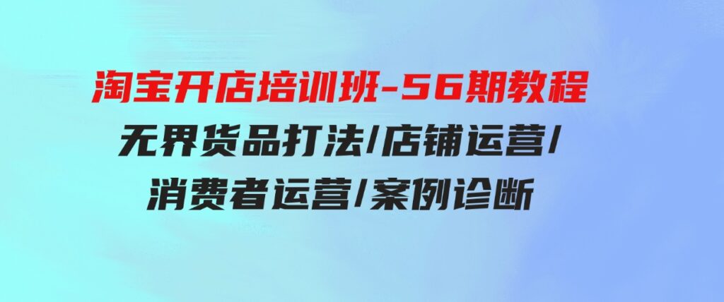 （9605期）淘宝开店培训班-56期教程：无界货品打法/店铺运营/消费者运营/案例诊断-黑马创业网