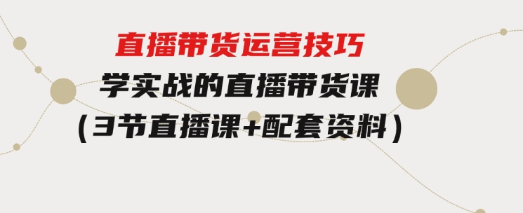 直播带货运营技巧，学实战的直播带货课（3节直播课+配套资料）-黑马创业网