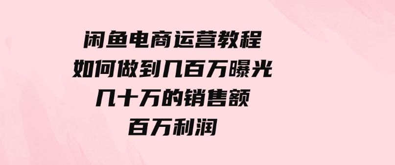 （9560期）闲鱼电商运营教程：如何做到几百万曝光，几十万的销售额，百万利润-黑马创业网