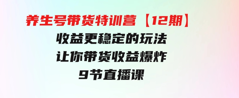 养生号带货特训营【12期】收益更稳定的玩法，让你带货收益爆炸-9节直播课-黑马创业网